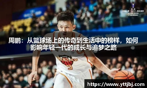 周鹏:从篮球场上的传奇到生活中的榜样,如何影响年轻一代的成长与追梦之路